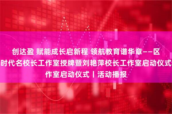 创达盈 赋能成长启新程 领航教育谱华章——区教委举办新时代名校长工作室授牌暨刘艳萍校长工作室启动仪式丨活动播报