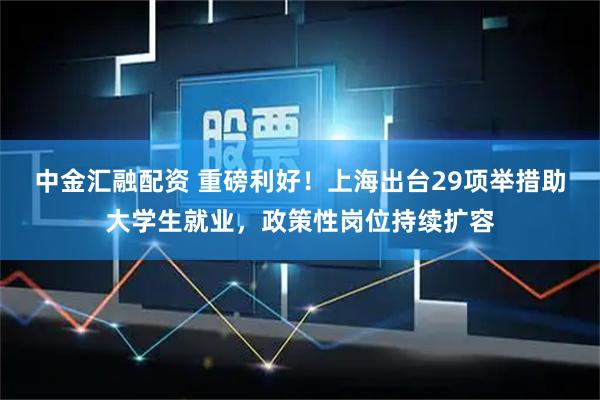 中金汇融配资 重磅利好！上海出台29项举措助大学生就业，政策性岗位持续扩容