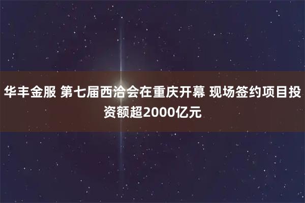 华丰金服 第七届西洽会在重庆开幕 现场签约项目投资额超2000亿元