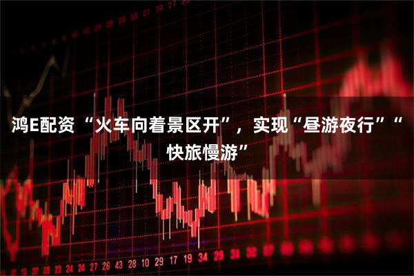鸿E配资 “火车向着景区开”，实现“昼游夜行”“快旅慢游”