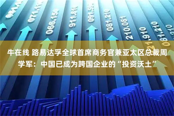 牛在线 路易达孚全球首席商务官兼亚太区总裁周学军：中国已成为跨国企业的“投资沃土”