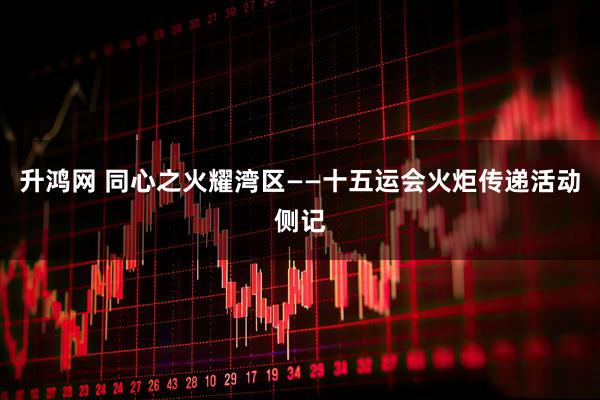 升鸿网 同心之火耀湾区——十五运会火炬传递活动侧记
