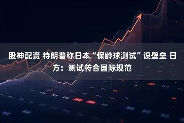 股神配资 特朗普称日本“保龄球测试”设壁垒 日方：测试符合国际规范