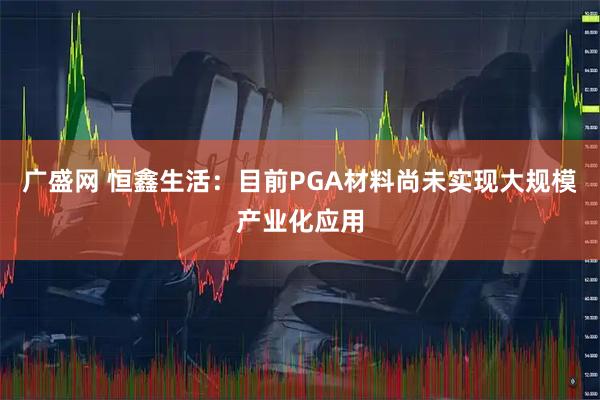 广盛网 恒鑫生活：目前PGA材料尚未实现大规模产业化应用