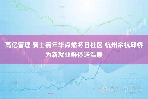 高亿管理 骑士嘉年华点燃冬日社区 杭州余杭邱桥为新就业群体送温暖