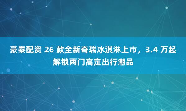 豪泰配资 26 款全新奇瑞冰淇淋上市，3.4 万起解锁两门高定出行潮品