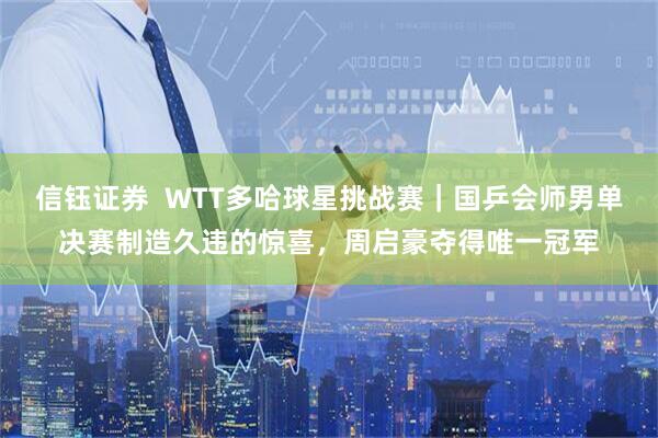 信钰证券  WTT多哈球星挑战赛｜国乒会师男单决赛制造久违的惊喜，周启豪夺得唯一冠军