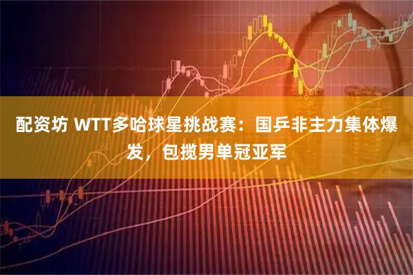 配资坊 WTT多哈球星挑战赛：国乒非主力集体爆发，包揽男单冠亚军