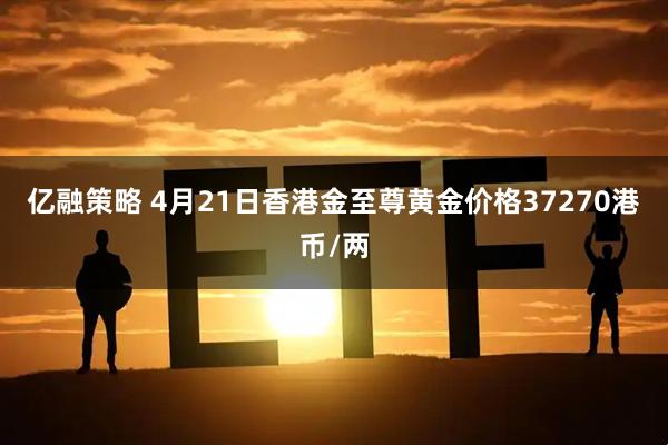 亿融策略 4月21日香港金至尊黄金价格37270港币/两