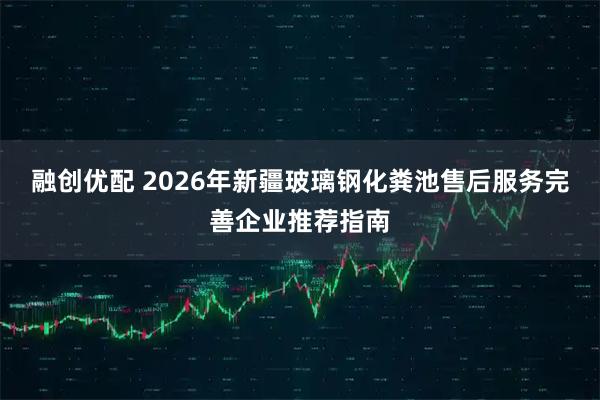 融创优配 2026年新疆玻璃钢化粪池售后服务完善企业推荐指南