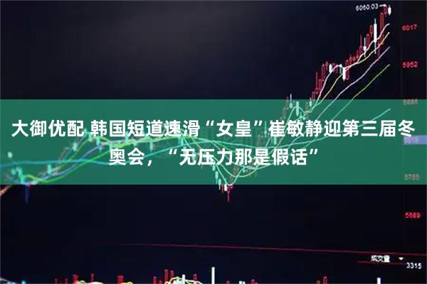 大御优配 韩国短道速滑“女皇”崔敏静迎第三届冬奥会，“无压力那是假话”