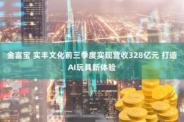 金富宝 实丰文化前三季度实现营收328亿元 打造AI玩具新体验